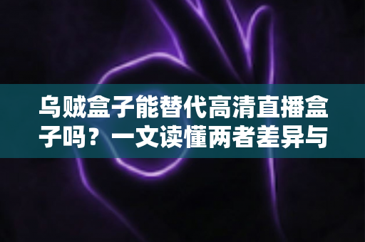 乌贼盒子能替代高清直播盒子吗？一文读懂两者差异与选购指南