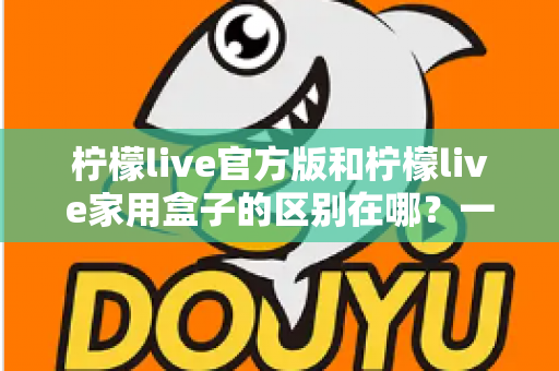 柠檬live官方版和柠檬live家用盒子的区别在哪？一文读懂两大版本差异与选购指南