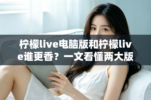柠檬live电脑版和柠檬live谁更香？一文看懂两大版本的核心差异与选择指南