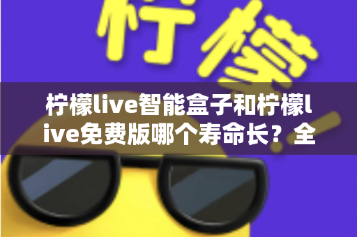 柠檬live智能盒子和柠檬live免费版哪个寿命长？全面解析使用寿命差异与选购建议