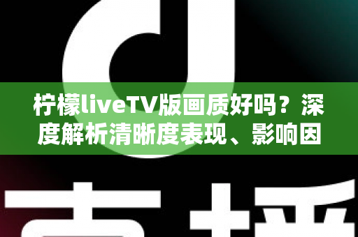 柠檬liveTV版画质好吗？深度解析清晰度表现、影响因素与实用优化技巧