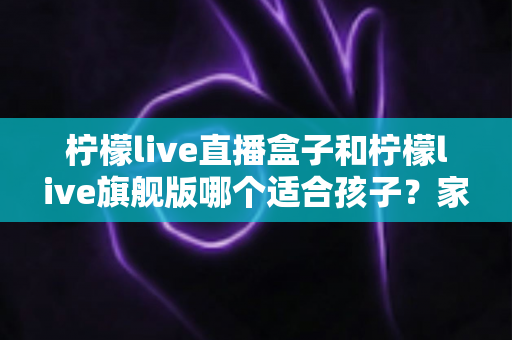 柠檬live直播盒子和柠檬live旗舰版哪个适合孩子？家长选购对比全指南