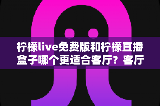 柠檬live免费版和柠檬直播盒子哪个更适合客厅？客厅观影方案全面对比与选购指南