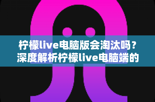 柠檬live电脑版会淘汰吗？深度解析柠檬live电脑端的现状、未来走向与用户应对策略