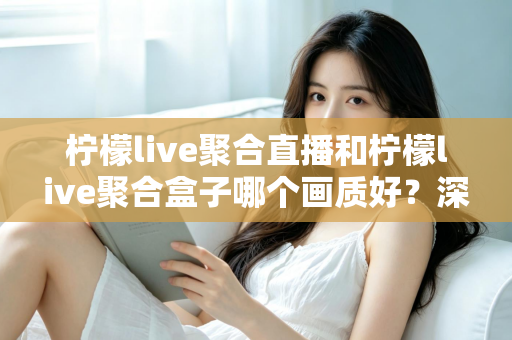 柠檬live聚合直播和柠檬live聚合盒子哪个画质好？深度画质对比与选购全攻略