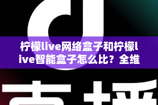 柠檬live网络盒子和柠檬live智能盒子怎么比?全维度选购指南与深度解析帮你一次看懂 柠檬live网络盒子和柠檬live智能盒子怎么比?全维度选购指南与深度解析帮你一次看懂