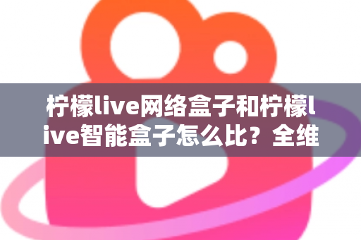 柠檬live网络盒子和柠檬live智能盒子怎么比？全维度选购指南与深度解析帮你一次看懂