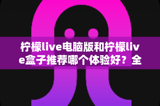 柠檬live电脑版和柠檬live盒子推荐哪个体验好？全方位深度对比与选购指南