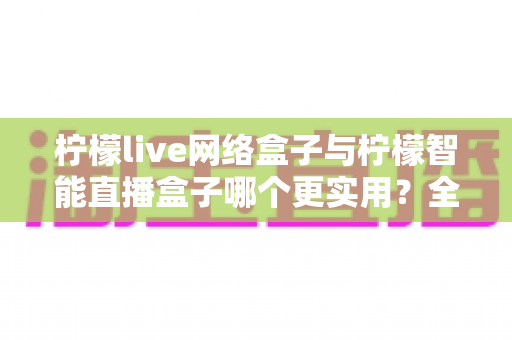柠檬live网络盒子与柠檬智能直播盒子哪个更实用？全面对比评测帮你选对不选贵