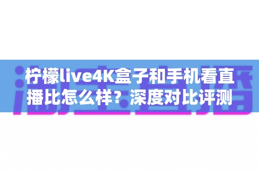 柠檬live4K盒子和手机看直播比怎么样？深度对比评测帮你选对观影方式