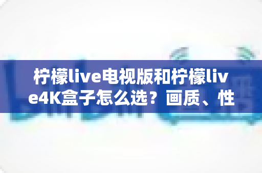柠檬live电视版和柠檬live4K盒子怎么选?画质、性能、价格三大维度全解析,看完不再纠结 柠檬live电视版和柠檬live4K盒子怎么选?画质、性能、价格三大维度全解析,看完不再纠结