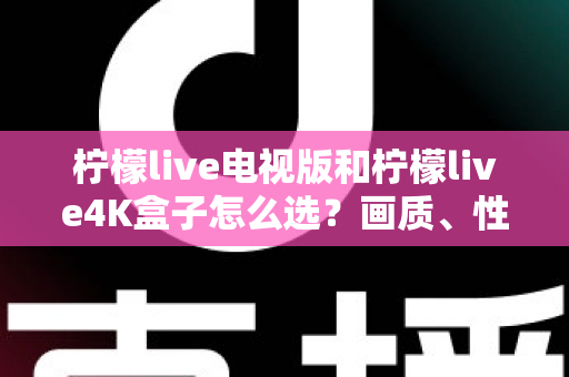 柠檬live电视版和柠檬live4K盒子怎么选？画质、性能、价格三大维度全解析，看完不再纠结