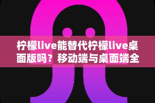 柠檬live能替代柠檬live桌面版吗？移动端与桌面端全方位对比解析与选购指南