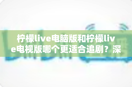 柠檬live电脑版和柠檬live电视版哪个更适合追剧？深度对比帮你选对追剧设备