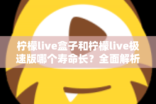 柠檬live盒子和柠檬live极速版哪个寿命长？全面解析两款版本的持久度差异与选择指南