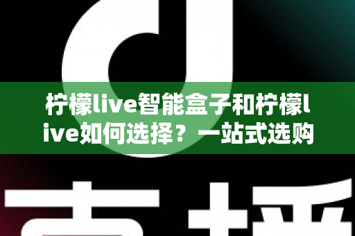 柠檬live智能盒子和柠檬live如何选择？一站式选购指南帮你轻松做决定