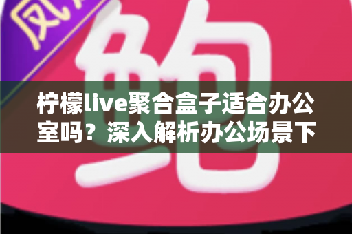 柠檬live聚合盒子适合办公室吗?深入解析办公场景下的实用性与选购指南 柠檬live聚合盒子适合办公室吗?深入解析办公场景下的实用性与选购指南