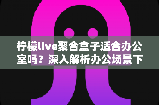 柠檬live聚合盒子适合办公室吗？深入解析办公场景下的实用性与选购指南