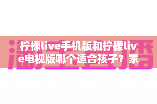 柠檬live手机版和柠檬live电视版哪个适合孩子?家长必读的全面对比与选择指南 柠檬live手机版和柠檬live电视版哪个适合孩子?家长必读的全面对比与选择指南