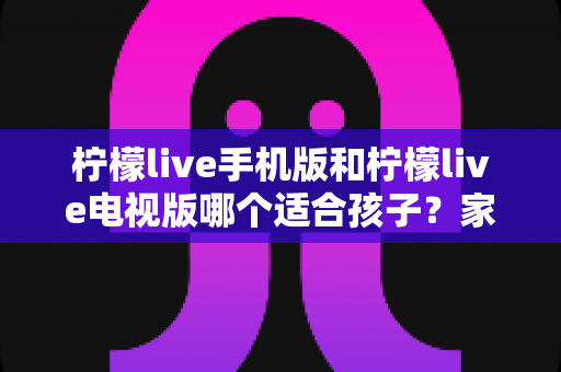 柠檬live手机版和柠檬live电视版哪个适合孩子?家长必读的全面对比与选择指南 柠檬live手机版和柠檬live电视版哪个适合孩子?家长必读的全面对比与选择指南