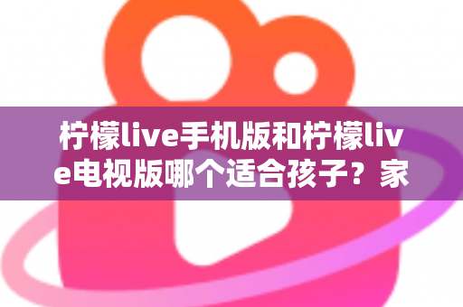 柠檬live手机版和柠檬live电视版哪个适合孩子？家长必读的全面对比与选择指南