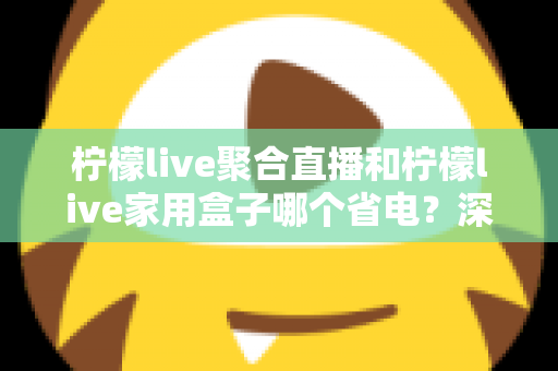 柠檬live聚合直播和柠檬live家用盒子哪个省电？深度功耗对比与选购全指南