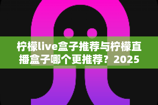 柠檬live盒子推荐与柠檬直播盒子哪个更推荐?2025年选购指南一文看懂 柠檬live盒子推荐与柠檬直播盒子哪个更推荐?2025年选购指南一文看懂