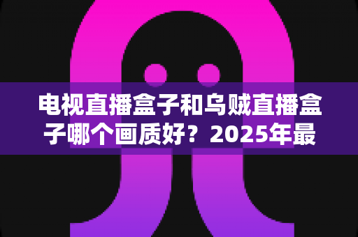 电视直播盒子和乌贼直播盒子哪个画质好?2025年最新选购指南深度解析 电视直播盒子和乌贼直播盒子哪个画质好?2025年最新选购指南深度解析