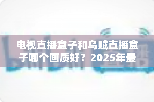 电视直播盒子和乌贼直播盒子哪个画质好？2025年最新选购指南深度解析