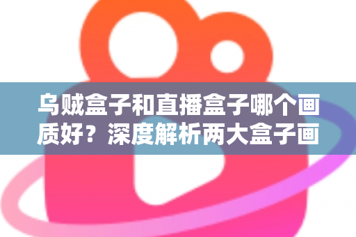 乌贼盒子和直播盒子哪个画质好?深度解析两大盒子画质差异与选购全攻略 乌贼盒子和直播盒子哪个画质好?深度解析两大盒子画质差异与选购全攻略