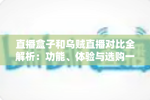 直播盒子和乌贼直播对比全解析：功能、体验与选购一站式指南