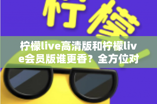 柠檬live高清版和柠檬live会员版谁更香？全方位对比评测帮你选出最适合的版本