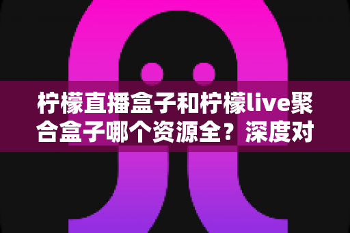 柠檬直播盒子和柠檬live聚合盒子哪个资源全？深度对比测评帮你一次选对