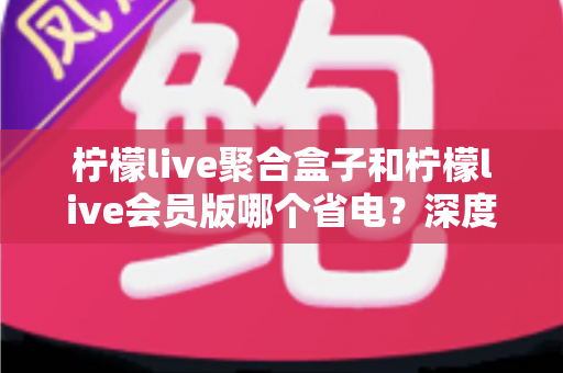 柠檬live聚合盒子和柠檬live会员版哪个省电?深度实测对比分析与实用省电技巧全攻略 柠檬live聚合盒子和柠檬live会员版哪个省电?深度实测对比分析与实用省电技巧全攻略