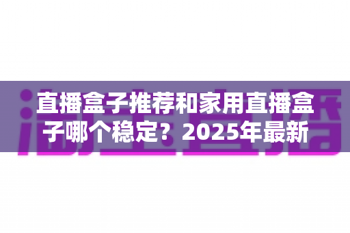 直播盒子推荐和家用直播盒子哪个稳定？2025年最新选购指南与深度解析