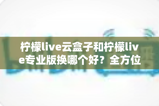 柠檬live云盒子和柠檬live专业版换哪个好？全方位对比分析助你轻松做决定