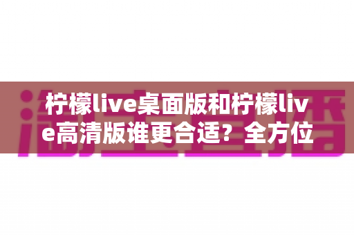 柠檬live桌面版和柠檬live高清版谁更合适？全方位对比评测助你精准选择