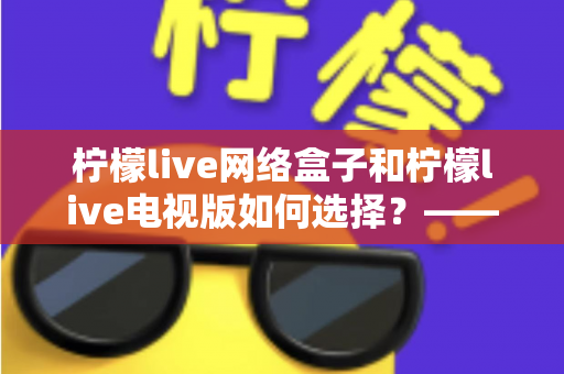柠檬live网络盒子和柠檬live电视版如何选择?——2024年最全选购指南与深度对比分析 柠檬live网络盒子和柠檬live电视版如何选择?——2024年最全选购指南与深度对比分析