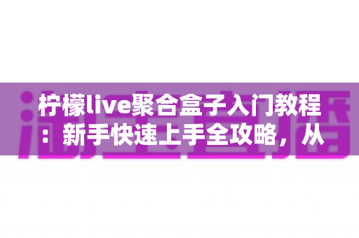 柠檬live聚合盒子入门教程：新手快速上手全攻略，从安装到精通一步到位