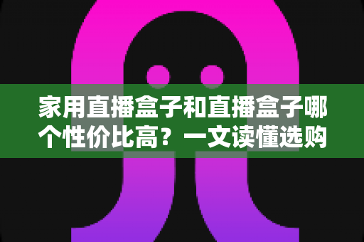 家用直播盒子和直播盒子哪个性价比高？一文读懂选购核心，帮你花对每一分钱