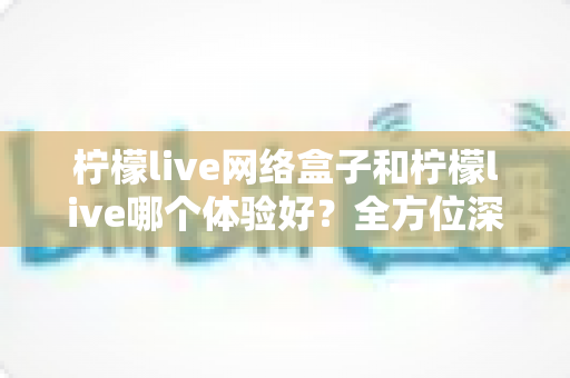 柠檬live网络盒子和柠檬live哪个体验好?全方位深度对比帮你找到最适合自己的观影方案 柠檬live网络盒子和柠檬live哪个体验好?全方位深度对比帮你找到最适合自己的观影方案