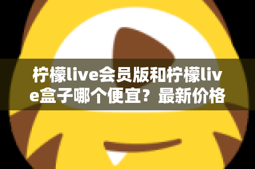 柠檬live会员版和柠檬live盒子哪个便宜？最新价格对比与省钱选购全指南