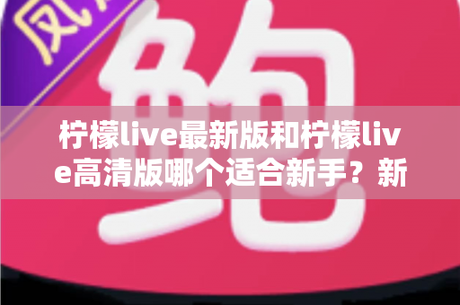 柠檬live最新版和柠檬live高清版哪个适合新手？新手入门选版本全攻略与实用指南