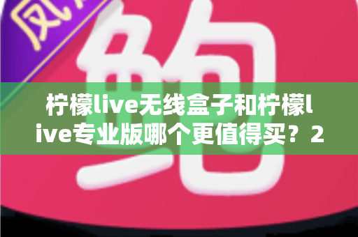 柠檬live无线盒子和柠檬live专业版哪个更值得买？2025最新选购指南与深度对比分析