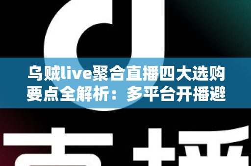 乌贼live聚合直播四大选购要点全解析：多平台开播避坑指南，一篇帮你选对工具