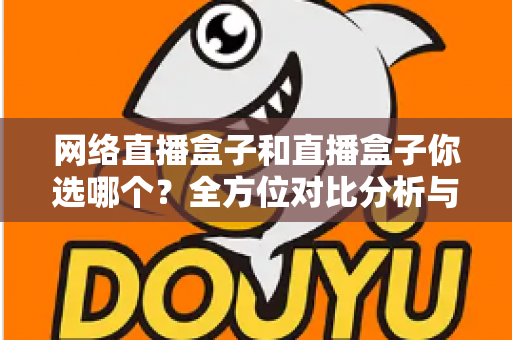 网络直播盒子和直播盒子你选哪个？全方位对比分析与实用选购指南