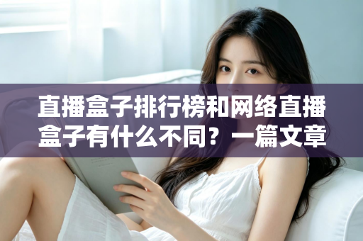 直播盒子排行榜和网络直播盒子有什么不同？一篇文章帮你彻底理清概念、避开选购陷阱