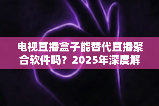 电视直播盒子能替代直播聚合软件吗？2025年深度解析两者差异与选择指南