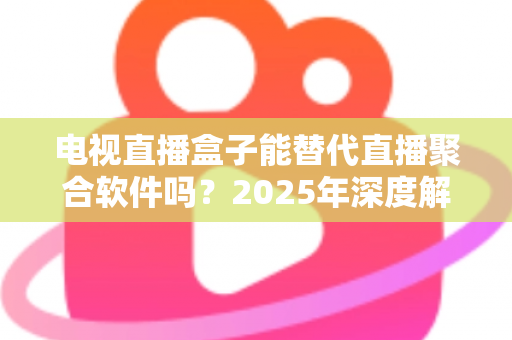 电视直播盒子能替代直播聚合软件吗？2025年深度解析两者差异与选择指南