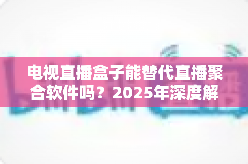电视直播盒子能替代直播聚合软件吗？2025年深度解析两者差异与选择指南
